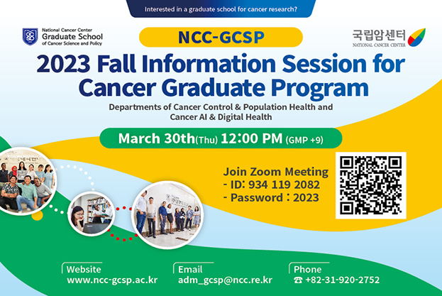 Interested in a graduate school for cancer research? [NCC-GCSP]2023 Fall Information Session for Cancer Graduate Program,Departments of Cancer Control & Population Health and Cancer Al & Digital, March 30th(Thu) 12:00 PM (GMP +9), Join Zoom Meeting ID: 934 119 2082 - Password: 2023, Website: www.ncc-gcsp.ac.kr, Email:adm_gcsp@ncc.re.kr, Phone: +82-31-920-2752
